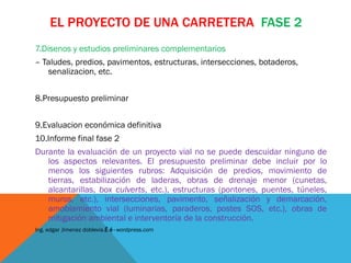 EL PROYECTO DE UNA CARRETERA FASE 2
7.Disenos y estudios preliminares complementarios
– Taludes, predios, pavimentos, estructuras, intersecciones, botaderos,
   senalizacion, etc.


8.Presupuesto preliminar


9.Evaluacion económica definitiva
10.Informe final fase 2
Durante la evaluación de un proyecto vial no se puede descuidar ninguno de
   los aspectos relevantes. El presupuesto preliminar debe incluir por lo
   menos los siguientes rubros: Adquisición de predios, movimiento de
   tierras, estabilización de laderas, obras de drenaje menor (cunetas,
   alcantarillas, box culverts, etc.), estructuras (pontones, puentes, túneles,
   muros, etc.), intersecciones, pavimento, señalización y demarcación,
   amoblamiento vial (luminarias, paraderos, postes SOS, etc.), obras de
   mitigación ambiental e interventoría de la construcción.
Ing. edgar Jimenez doblevia.É é · wordpress.com
 