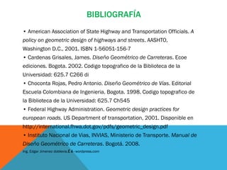 BIBLIOGRAFÍA
• American Association of State Highway and Transportation Officials. A
policy on geometric design of highways and streets. AASHTO,
Washington D.C., 2001. ISBN 1-56051-156-7
• Cardenas Grisales, James. Diseño Geométrico de Carreteras. Ecoe
ediciones. Bogota. 2002. Codigo topografico de la Biblioteca de la
Universidad: 625.7 C266 di
• Choconta Rojas, Pedro Antonio. Diseño Geométrico de Vías. Editorial
Escuela Colombiana de Ingenieria. Bogota. 1998. Codigo topografico de
la Biblioteca de la Universidad: 625.7 Ch545
• Federal Highway Administration. Geometric design practices for
european roads. US Department of transportation, 2001. Disponible en
http://international.fhwa.dot.gov/pdfs/geometric_design.pdf
• Instituto Nacional de Vias, INVIAS, Ministerio de Transporte. Manual de
Diseño Geométrico de Carreteras. Bogotá. 2008.
Ing. Edgar Jimenez doblevia.É é · wordpress.com
 