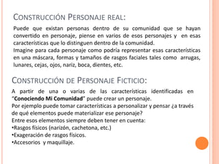 CONSTRUCCIÓN PERSONAJE REAL:
Puede que existan personas dentro de su comunidad que se hayan
convertido en personaje, piense en varios de esos personajes y en esas
características que lo distinguen dentro de la comunidad.
Imagine para cada personaje como podría representar esas características
en una máscara, formas y tamaños de rasgos faciales tales como arrugas,
lunares, cejas, ojos, nariz, boca, dientes, etc.
A partir de una o varias de las características identificadas en
“Conociendo Mi Comunidad” puede crear un personaje.
Por ejemplo puede tomar características a personalizar y pensar ¿a través
de qué elementos puede materializar ese personaje?
Entre esos elementos siempre deben tener en cuenta:
•Rasgos físicos (narizón, cachetona, etc.)
•Exageración de rasgos físicos.
•Accesorios y maquillaje.
CONSTRUCCIÓN DE PERSONAJE FICTICIO:
 