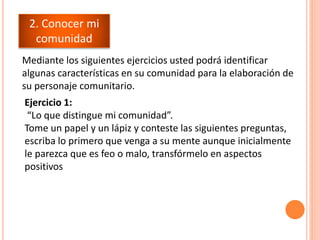 Mediante los siguientes ejercicios usted podrá identificar
algunas características en su comunidad para la elaboración de
su personaje comunitario.
2. Conocer mi
comunidad
Ejercicio 1:
“Lo que distingue mi comunidad”.
Tome un papel y un lápiz y conteste las siguientes preguntas,
escriba lo primero que venga a su mente aunque inicialmente
le parezca que es feo o malo, transfórmelo en aspectos
positivos
 