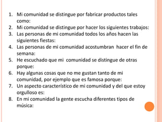 1. Mi comunidad se distingue por fabricar productos tales
como:
2. Mi comunidad se distingue por hacer los siguientes trabajos:
3. Las personas de mi comunidad todos los años hacen las
siguientes fiestas:
4. Las personas de mi comunidad acostumbran hacer el fin de
semana:
5. He escuchado que mi comunidad se distingue de otras
porque:
6. Hay algunas cosas que no me gustan tanto de mi
comunidad, por ejemplo que es famosa porque:
7. Un aspecto característico de mi comunidad y del que estoy
orgulloso es:
8. En mi comunidad la gente escucha diferentes tipos de
música:
 