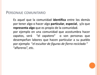 Es aquel que la comunidad identifica entre los demás
por tener algo o hacer algo particular, especial, y/o que
representa algo que es propio de la comunidad.
por ejemplo en una comunidad que acostumbra hacer
zapatos, será “el zapatero” o son personas que
desempeñan labores que hacen particular a su pueblo
por ejemplo “el escultor de figuras de fierro reciclado ”
“alfareros”, etc.
PERSONAJE COMUNITARIO
 