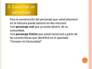 Para la construcción del personaje que usted plasmará
en la máscara puede basarse en dos recursos:
•Un personaje real que ya existe dentro de su
comunidad.
•Un personaje ficticio que usted construirá a partir de
las características que identificó en el apartado
“Conocer mi Comunidad”
3. Construir un
personaje
 