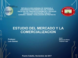 REPUBLICA BOLIVARIANA DE VENEZUELA
UNIVERSIDAD PANAMERICANA DEL PUERTO
FACULTAD DE CIENCIAS ECONOMICAS Y SOCIALES
ESCUELA DE CONTADURIA PUBLICA
CATEDRA: DISEÑO Y EVALUACION DE PROYECTO
Profesor:
Luis Gómez
Autor:
Bibiana de Abreu
Yulyhect Lugo
Puerto Cabello, Noviembre del 2017
ESTUDIO DEL MERCADO Y LA
COMERCIALIZACION
 