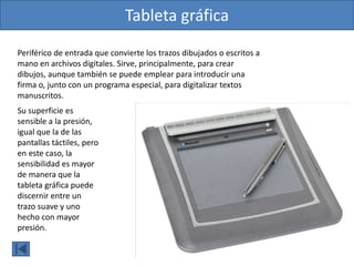Tableta gráfica
Periférico de entrada que convierte los trazos dibujados o escritos a
mano en archivos digitales. Sirve, principalmente, para crear
dibujos, aunque también se puede emplear para introducir una
firma o, junto con un programa especial, para digitalizar textos
manuscritos.
Su superficie es
sensible a la presión,
igual que la de las
pantallas táctiles, pero
en este caso, la
sensibilidad es mayor
de manera que la
tableta gráfica puede
discernir entre un
trazo suave y uno
hecho con mayor
presión.
 