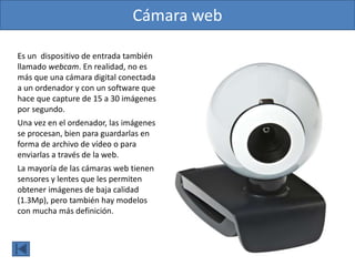Cámara web
Es un dispositivo de entrada también
llamado webcam. En realidad, no es
más que una cámara digital conectada
a un ordenador y con un software que
hace que capture de 15 a 30 imágenes
por segundo.
Una vez en el ordenador, las imágenes
se procesan, bien para guardarlas en
forma de archivo de vídeo o para
enviarlas a través de la web.
La mayoría de las cámaras web tienen
sensores y lentes que les permiten
obtener imágenes de baja calidad
(1.3Mp), pero también hay modelos
con mucha más definición.
 