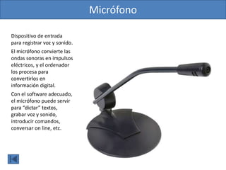 Micrófono
Dispositivo de entrada
para registrar voz y sonido.
El micrófono convierte las
ondas sonoras en impulsos
eléctricos, y el ordenador
los procesa para
convertirlos en
información digital.
Con el software adecuado,
el micrófono puede servir
para “dictar” textos,
grabar voz y sonido,
introducir comandos,
conversar on line, etc.
 