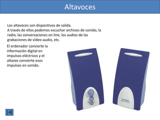 Altavoces
Los altavoces son dispositivos de salida.
A través de ellos podemos escuchar archivos de sonido, la
radio, las conversaciones on line, los audios de las
grabaciones de vídeo-audio, etc.
El ordenador convierte la
información digital en
impulsos eléctricos y el
altavoz convierte esos
impulsos en sonido.
 