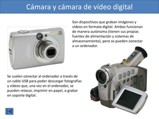 Cámara y cámara de vídeo digital
Se suelen conectar al ordenador a través de
un cable USB para poder descargar fotografías
y vídeos que, una vez en el ordenador, se
pueden retocar, imprimir en papel, o grabar
en soporte digital.
Son dispositivos que graban imágenes y
vídeos en formato digital. Ambos funcionan
de manera autónoma (tienen sus propias
fuentes de alimentación y sistemas de
almacenamiento), pero se pueden conectar
a un ordenador.
 