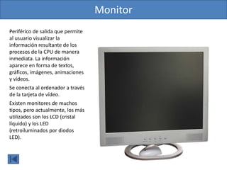 Monitor
Periférico de salida que permite
al usuario visualizar la
información resultante de los
procesos de la CPU de manera
inmediata. La información
aparece en forma de textos,
gráficos, imágenes, animaciones
y vídeos.
Se conecta al ordenador a través
de la tarjeta de vídeo.
Existen monitores de muchos
tipos, pero actualmente, los más
utilizados son los LCD (cristal
líquido) y los LED
(retroiluminados por diodos
LED).
 