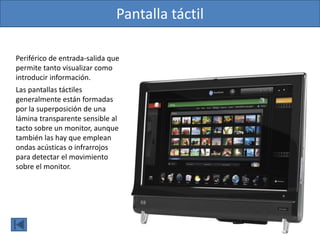 Pantalla táctil
Periférico de entrada-salida que
permite tanto visualizar como
introducir información.
Las pantallas táctiles
generalmente están formadas
por la superposición de una
lámina transparente sensible al
tacto sobre un monitor, aunque
también las hay que emplean
ondas acústicas o infrarrojos
para detectar el movimiento
sobre el monitor.
 