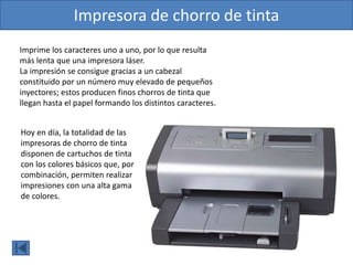 Hoy en día, la totalidad de las
impresoras de chorro de tinta
disponen de cartuchos de tinta
con los colores básicos que, por
combinación, permiten realizar
impresiones con una alta gama
de colores.
Impresora de chorro de tinta
Imprime los caracteres uno a uno, por lo que resulta
más lenta que una impresora láser.
La impresión se consigue gracias a un cabezal
constituido por un número muy elevado de pequeños
inyectores; estos producen finos chorros de tinta que
llegan hasta el papel formando los distintos caracteres.
 