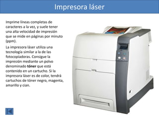 Imprime líneas completas de
caracteres a la vez, y suele tener
una alta velocidad de impresión
que se mide en páginas por minuto
(ppm).
La impresora láser utiliza una
tecnología similar a la de las
fotocopiadoras. Consigue la
impresión mediante un polvo
denominado tóner que está
contenido en un cartucho. Si la
impresora láser es de color, tendrá
cartuchos de tóner negro, magenta,
amarillo y cian.
Impresora láser
 