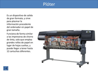 Plóter
Es un dispositivo de salida
de gran formato, y sirve
para plasmar la
información procedente
del ordenador en papel de
gran tamaño.
Funciona de forma similar
a las impresoras de chorro
de tinta, solo que emplea
grandes rollos de papel en
lugar de hojas sueltas, y
puede llegar a tener hasta
12 cartuchos diferentes.
 