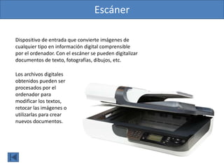 Escáner
Dispositivo de entrada que convierte imágenes de
cualquier tipo en información digital comprensible
por el ordenador. Con el escáner se pueden digitalizar
documentos de texto, fotografías, dibujos, etc.
Los archivos digitales
obtenidos pueden ser
procesados por el
ordenador para
modificar los textos,
retocar las imágenes o
utilizarlas para crear
nuevos documentos.
 