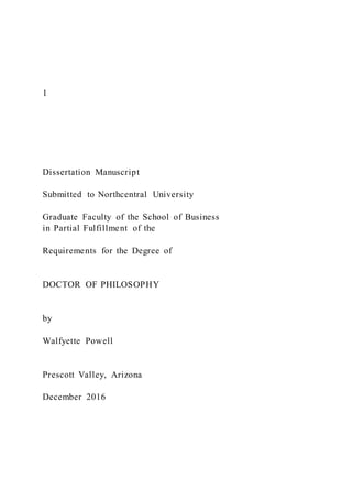 1
Dissertation Manuscript
Submitted to Northcentral University
Graduate Faculty of the School of Business
in Partial Fulfillment of the
Requirements for the Degree of
DOCTOR OF PHILOSOPHY
by
Walfyette Powell
Prescott Valley, Arizona
December 2016
 