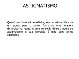 ASTIGMATISMO 
Quando a córnea não é esférica, sua curvatura difere de 
um ponto para o outro, formando uma imagem 
distorcida na retina. À essa condição dá-se o nome de 
astigmatismo e sua correção é feita com lentes 
cilíndricas 
 