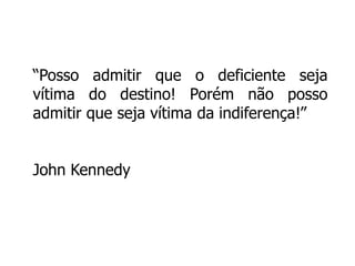 “Posso admitir que o deficiente seja 
vítima do destino! Porém não posso 
admitir que seja vítima da indiferença!” 
John Kennedy 
 