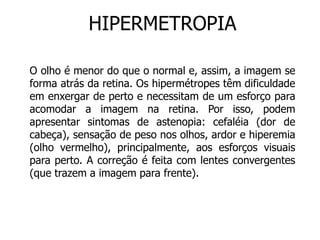 HIPERMETROPIA 
O olho é menor do que o normal e, assim, a imagem se 
forma atrás da retina. Os hipermétropes têm dificuldade 
em enxergar de perto e necessitam de um esforço para 
acomodar a imagem na retina. Por isso, podem 
apresentar sintomas de astenopia: cefaléia (dor de 
cabeça), sensação de peso nos olhos, ardor e hiperemia 
(olho vermelho), principalmente, aos esforços visuais 
para perto. A correção é feita com lentes convergentes 
(que trazem a imagem para frente). 
 