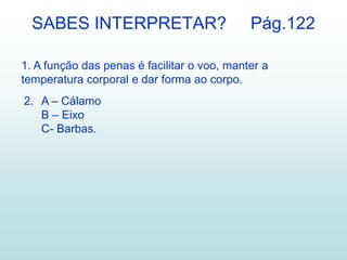 1. A função das penas é facilitar o voo, manter a
temperatura corporal e dar forma ao corpo.
2. A – Cálamo
B – Eixo
C- Barbas.
SABES INTERPRETAR? Pág.122
 
