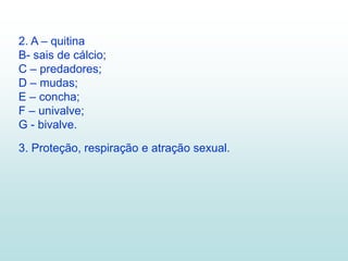 2. A – quitina
B- sais de cálcio;
C – predadores;
D – mudas;
E – concha;
F – univalve;
G - bivalve.
3. Proteção, respiração e atração sexual.
 