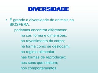 DIVERSIDADE
• É grande a diversidade de animais na
BIOSFERA.
podemos encontrar diferenças:
na cor, forma e dimensões;
no revestimento do corpo;
na forma como se deslocam;
no regime alimentar;
nas formas de reprodução;
nos sons que emitem;
nos comportamentos.
DIVERSIDADE
 