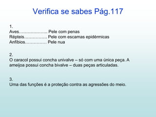 Verifica se sabes Pág.117
1.
Aves……………….. Pele com penas
Répteis……………. Pele com escamas epidérmicas
Anfíbios…………… Pele nua
2.
O caracol possui concha univalve – só com uma única peça. A
ameijoa possui concha bivalve – duas peças articuladas.
3.
Uma das funções é a proteção contra as agressões do meio.
 