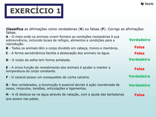 EXERCÍCIO 1
Classifica as afirmações como verdadeiras (V) ou falsas (F). Corrige as afirmações
falsas.
A - O meio onde os animais vivem fornece as condições necessárias à sua
sobrevivência, incluindo locais de refúgio, alimentos e condições para a
reprodução.
B - Todos os animais têm o corpo dividido em cabeça, tronco e membros.
C - A forma aerodinâmica facilita a deslocação dos animais na água.
D - O corpo da solha tem forma achatada.
E - A única função do revestimento dos animais é ajudar a manter a
temperatura do corpo constante.
F - O caracol possui um exosqueleto de cocha calcária.
G - Nos vertebrados, a locomoção é possível devido à ação coordenada de
ossos, músculos, tendões, articulações e ligamentos.
H - A rã desloca-se na água através da natação, com a ajuda das barbatanas
que possui nas patas.
Verdadeira
Verdadeira
Verdadeira
Verdadeira
Falsa
Falsa
Falsa
Falsa
 