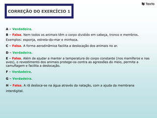 CORREÇÃO DO EXERCÍCIO 1
A – Verdadeira.
B – Falsa. Nem todos os animais têm o corpo dividido em cabeça, tronco e membros.
Exemplos: esponja, estrela-do-mar e minhoca.
C – Falsa. A forma aerodinâmica facilita a deslocação dos animais no ar.
D – Verdadeira.
E – Falsa. Além de ajudar a manter a temperatura do corpo constante (nos mamíferos e nas
aves), o revestimento dos animais protege-os contra as agressões do meio, permite a
camuflagem e facilita a deslocação.
F – Verdadeira.
G – Verdadeira.
H – Falsa. A rã desloca-se na água através da natação, com a ajuda da membrana
interdigital.
 