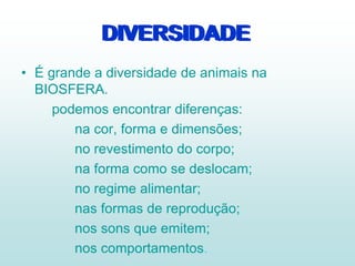 DIVERSIDADE
• É grande a diversidade de animais na
BIOSFERA.
podemos encontrar diferenças:
na cor, forma e dimensões;
no revestimento do corpo;
na forma como se deslocam;
no regime alimentar;
nas formas de reprodução;
nos sons que emitem;
nos comportamentos.
DIVERSIDADE
 