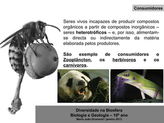Diversidade na Biosfera
Biologia e Geologia – 10º ano
Maria João Drumond / janeiro 2013
Seres vivos incapazes de produzir compostos
orgânicos a partir de compostos inorgânicos –
seres heterotróficos – e, por isso, alimentam-
se directa ou indirectamente da matéria
elaborada pelos produtores.
São exemplo de consumidores o
Zooplâncton, os herbívoros e os
carnívoros.
Consumidores
 