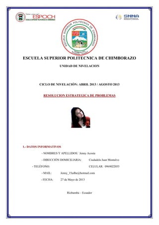 ESCUELA SUPERIOR POLITECNICA DE CHIMBORAZO
UNIDAD DE NIVELACION
CICLO DE NIVELACIÓN: ABRIL 2013 / AGOSTO 2013
RESOLUCION ESTRATEGICA DE PROBLEMAS
1.- DATOS INFORMATIVOS
- NOMBRES Y APELLIDOS: Jenny Acosta
- DIRECCIÓN DOMICILIARIA: Ciudadela Juan Montalvo
- TELÉFONO: CELULAR: 0969022055
- MAIL: Jenny_15edbe@hotmail.com
- FECHA: 27 de Mayo de 2013
Riobamba – Ecuador
 