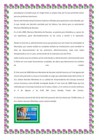 perjudiquen al pueblo puso en riesgo hasta su propia vida, por lo que prometió volver
para las próximas elecciones.
Dentro del Partido Social Cristiano hubieron afiliados para postularse como Alcalde, por
lo que siendo una decisión acertada por los líderes, fue electa para su postulación
Mariana Mendieta de Narváez.
En el año 2000, Mariana Mendieta de Narváez, se postula para Alcaldesa y a pesar de
sus opositores, ganó abrumadoramente en las urnas y venció a la oposición.
Desde el inicio de su administración tuvo que paralizar por seis meses las actividades el
Municipio, por cuanto recibió en completa acefalía las instalaciones como también la
falta de documentación de las anteriores administraciones, todo esto había
desaparecido y era un caos, comenzando de la nada pero con pie firme.
Cabe recalcar que los cambios se han visto desde su administración, demostrando hasta
la fecha ser una mujer de promesas cumplidas, de obras que demuestran los cambios
de una ciudad.
El 4 de Junio de 2008 Mariana Mendieta de Narváez solicitó licencia y el 3 de Agosto del
mismo año presentó su excusa irrevocable al cargo que ostentaba hasta dicha fecha, el
Eco. Dalton Narváez Mendieta en su calidad de Vicepresidente del Concejo Cantonal
asume funciones como Alcalde encargado desde el 5 de Junio de 2008 hasta que fue
ratificado por el Concejo Cantonal con 9 votos a favor y 2 en contra en sesión ordinaria
el 4 de Agosto a las 8:30 AM como Alcalde Titular del Cantón.
En el proceso electoral del 26 de Abril del presente año fue electo por 33.966 votos, el
Eco. Dalton Narváez Mendieta como nuestro alcalde.
 
