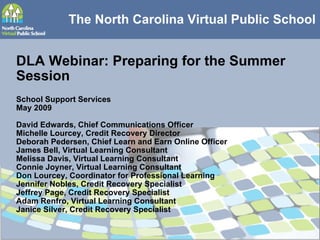 The North Carolina Virtual Public School DLA Webinar: Preparing for the Summer Session School Support Services May 2009 David Edwards, Chief Communications Officer Michelle Lourcey, Credit Recovery Director Deborah Pedersen, Chief Learn and Earn Online Officer James Bell, Virtual Learning Consultant Melissa Davis, Virtual Learning Consultant Connie Joyner, Virtual Learning Consultant Don Lourcey, Coordinator for Professional Learning Jennifer Nobles, Credit Recovery Specialist Jeffrey Page, Credit Recovery Specialist Adam Renfro, Virtual Learning Consultant Janice Silver, Credit Recovery Specialist 