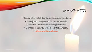 MANG ATTO
• Alamat : Komplek Bumi panyileukan , Bandung
• Pekerjaan: Karyawan PT. Pos Indonesia
• Aktifitas : Komunitas photography dll
• Contact : 081.9501.4934; BBM: 5369885C
• attomang@gmail.com
mang atto 2015
 