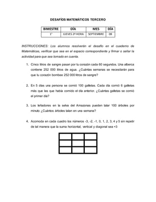 DESAFÍOS MATEMÁTICOS TERCERO
INSTRUCCIONES: Los alumnos resolverán el desafío en el cuaderno de
Matemáticas, verificar que sea en el espacio correspondiente y firmar o sellar la
actividad para que sea tomado en cuenta.
1. Cinco litros de sangre pasan por tu corazón cada 60 segundos. Una alberca
contiene 252 000 litros de agua. ¿Cuántas semanas se necesitarán para
que tu corazón bombee 252 000 litros de sangre?
2. En 5 días una persona se comió 100 galletas. Cada día comió 6 galletas
más que las que había comido el día anterior. ¿Cuántas galletas se comió
el primer día?
3. Los leñadores en la selva del Amazonas pueden talar 100 árboles por
minuto ¿Cuántos árboles talan en una semana?
4. Acomoda en cada cuadro los números -3, -2, -1, 0, 1, 2, 3, 4 y 5 sin repetir
de tal manera que la suma horizontal, vertical y diagonal sea +3
BIMESTRE DÍA MES DÍA
1° JUEVES 2ª HORA SEPTIEMBRE 08
 