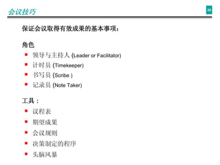 会议技巧 保证会议取得有效成果的基本事项 ： 角色 领导与主持人 ( Leader or Facilitator) 计时员 ( Timekeeper) 书写员 ( Scribe ) 记录员 ( Note Taker) 工具 ： 议程表 期望成果 会议规则 决策制定的程序 头脑风暴 