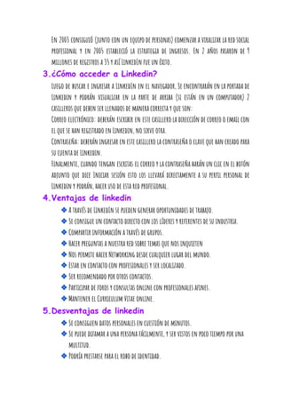 En 2003 consiguió (junto con un equipo de personas) comenzar a viralizar la red social                             
profesional y en 2005 estableció la estrategia de ingresos. En 2 años pasaron de 9                             
millones de registros a 35 y así LinkedIn fue un éxito. 
3.¿Cómo acceder a Linkedin? 
Luego de buscar e ingresar a LinkedIn en el navegador, Se encontrarán en la portada de                               
Linkedin y podrán visualizar en la parte de arriba (si están en un computador) 2                             
casilleros que deben ser llenados de manera correcta y que son: 
Correo electrónico: deberán escribir en este casillero la dirección de correo o email con                           
el que se han registrado en Linkedin, no sirve otra. 
Contraseña: deberán ingresar en este casillero la contraseña o clave que han creado para                           
su cuenta de Linkedin. 
Finalmente, cuando tengan escritas el correo y la contraseña harán un clic en el botón                             
adjunto que dice Iniciar sesión esto los llevará directamente a su perfil personal de                           
Linkedin y podrán, hacer uso de esta red profesional. 
4.Ventajas de linkedin 
❖A través de LinkedIn se pueden generar oportunidades de trabajo. 
❖Se consigue un contacto directo con los líderes y referentes de su industria. 
❖Compartir información a través de grupos. 
❖Hacer preguntas a nuestra red sobre temas que nos inquieten 
❖Nos permite hacer Networking desde cualquier lugar del mundo. 
❖Estar en contacto con profesionales y ser localizado. 
❖Ser recomendado por otros contactos. 
❖Participar de foros y consultas online con profesionales afines. 
❖Mantener el Curriculum Vitae online. 
5.Desventajas de linkedin 
❖Se consiguen datos personales en cuestión de minutos. 
❖Se puede difamar a una persona fácilmente, y ser vistos en poco tiempo por una 
multitud. 
❖Podría prestarse para el robo de identidad. 
 