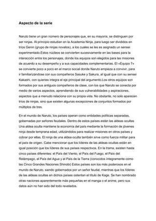 Aspecto de la serie
Naruto tiene un gran número de personajes que, en su mayoría, se distinguen por
ser ninjas. Al principio estudian en la Academia Ninja, para luego ser divididos en
tríos Genin (grupo de ninjas novatos), a los cuales se les es asignado un sensei
experimentado.Estos núcleos se convierten sucesivamente en las bases para la
interacción entre los personajes, donde los equipos son elegidos para las misiones
de acuerdo a su desempeño y a sus capacidades complementarias. El «Equipo 7»
se convierte poco a poco en el marco social donde Naruto empieza a convivir, para
ir familiarizándose con sus compañeros Sasuke y Sakura, al igual que con su sensei
Kakashi, con quienes integra el eje principal del argumento.Los otros equipos son
formados por sus antiguos compañeros de clase, con los que Naruto se conecta por
medio de varios aspectos, aprendiendo de sus vulnerabilidades y aspiraciones,
aspectos que a menudo relaciona con su propia vida. No obstante, no solo aparecen
tríos de ninjas, sino que existen algunas excepciones de conjuntos formados por
múltiplos de tres.
En el mundo de Naruto, los países operan como entidades políticas separadas,
gobernadas por señores feudales. Dentro de estos países están las aldeas ocultas
Una aldea oculta mantiene la economía del país mediante la formación de jóvenes
ninja desde temprana edad, utilizándolos para realizar misiones en otros países y
cobrar por ellas. El ninja de una aldea oculta también sirve como fuerza militar para
el país de origen. Cabe mencionar que los líderes de las aldeas ocultas están en
igual posición que los líderes de sus países respectivos. En la trama, existen hasta
cinco países diferentes: el País del Viento, el País del Fuego, el País del
Relámpago, el País del Agua y el País de la Tierra (conocidos íntegramente como
las Cinco Grandes Naciones Shinobi) Estos países son los más poderosos en el
mundo de Naruto, siendo gobernados por un señor feudal, mientras que los líderes
de las aldeas ocultas en dichos países ostentan el título de Kage. Se han nombrado
otras naciones aparentemente más pequeñas en el manga o el anime, pero sus
datos aún no han sido del todo revelados.
 