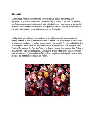 Akatsuki
Akatsuki (​暁​, Akatsuki; literalmente Amanecer) fue en sus comienzos, una
organización que buscaba acabar con la tiranía y la opresión a través de medios
pacíficos, pero que pronto cambiaría sus métodos hasta volverse una organización
criminal constituida por varios ninjas renegados de Clase S que se convirtieron en
los principales antagonistas de la serie Naruto: Shippūden.
Fue fundada por Yahiko en Amegakure, y con el tiempo esta organización fue
temida en todo el mundo debido al tremendo poder de sus miembros, el alcance de
su influencia en el mundo ninja y su naturaleza despiadada. Su principal objetivo fue
el de capturar a los Jinchūriki para extraerles sus Bestias con Cola, sellarlas en la
Estatua Demoníaca del Camino Exterior y de esa manera despertar al Diez Colas, la
criatura más poderosa del planeta. La mayoría de sus integrantes se encontraban
anexados en las páginas del Libro Bingo de su respectiva aldea por lo cual se tenía
la orden de matarlos apenas se les vieran.
 