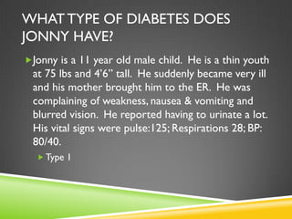 WHAT TYPE OF DIABETES DOES
JONNY HAVE?
Jonny is a 11 year old male child. He is a thin youth
 at 75 lbs and 4’6” tall. He suddenly became very ill
 and his mother brought him to the ER. He was
 complaining of weakness, nausea & vomiting and
 blurred vision. He reported having to urinate a lot.
 His vital signs were pulse:125; Respirations 28; BP:
 80/40.
   Type 1
 