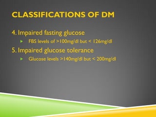 CLASSIFICATIONS OF DM

4. Impaired fasting glucose
     FBS levels of >100mg/dl but < 126mg/dl
5. Impaired glucose tolerance
     Glucose levels >140mg/dl but < 200mg/dl
 