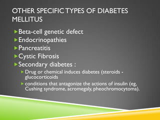 OTHER SPECIFIC TYPES OF DIABETES
MELLITUS
Beta-cell genetic defect
Endocrinopathies
Pancreatitis
Cystic Fibrosis
Secondary diabetes :
   Drug or chemical induces diabetes (steroids -
    glucocorticoids
   conditions that antagonize the actions of insulin (eg,
    Cushing syndrome, acromegaly, pheochromocytoma).
 