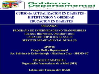 CURSO de ACTUALIZACION EN DIABETES –
HIPERTENSION Y OBESIDAD
EDUCACION EN DIABETES
ORGANIZA:
PROGRAMA DE ENFERMEDADES NO TRANSMISIBLES
(Diabetes, Hipertensión, Obesidad y otros)
UNIDAD DE SERVICIOS DE SALUD
SERVICIO DEPARTAMENTAL DE SALUD
APOYO:
Colegio Médico Departamental
Soc. Boliviana de Endocrinología - Filial Santa Cruz – SBEMN-SC
APOYO CON MATERIAL:
Organización Panamericana de la Salud (OPS)
Laboratorios Farmacéutico BAGO
 