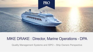 MIKE DRAKE : Director, Marine Operations - DPA
Quality Management Systems and ISPO – Ship Owners Perspective
 