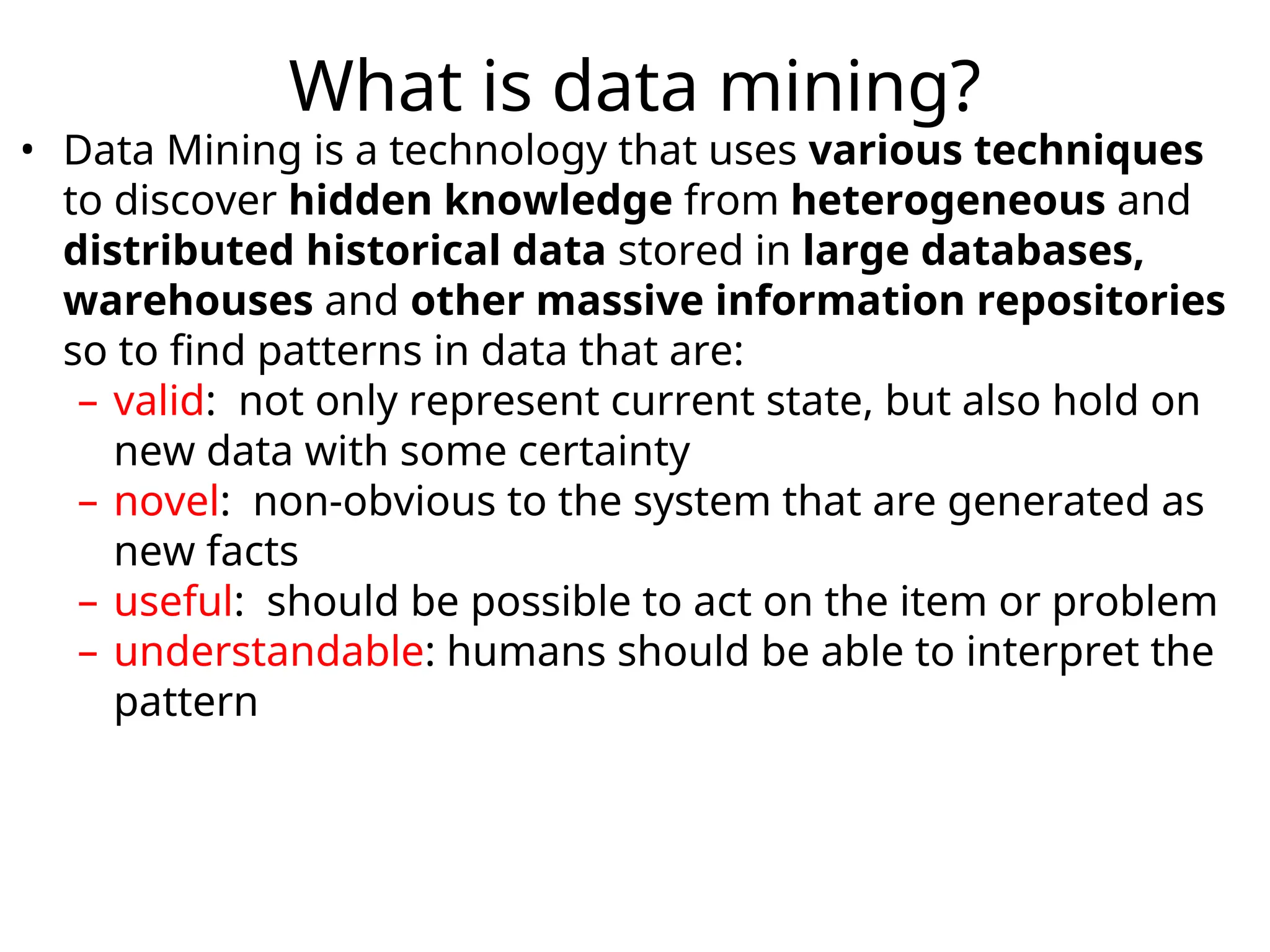 What is data mining?
• Data Mining is a technology that uses various techniques
to discover hidden knowledge from heterogeneous and
distributed historical data stored in large databases,
warehouses and other massive information repositories
so to find patterns in data that are:
– valid: not only represent current state, but also hold on
new data with some certainty
– novel: non-obvious to the system that are generated as
new facts
– useful: should be possible to act on the item or problem
– understandable: humans should be able to interpret the
pattern
 