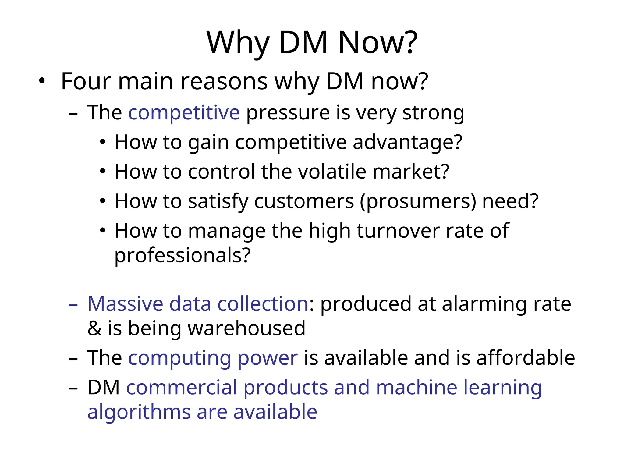 Why DM Now?
• Four main reasons why DM now?
– The competitive pressure is very strong
• How to gain competitive advantage?
• How to control the volatile market?
• How to satisfy customers (prosumers) need?
• How to manage the high turnover rate of
professionals?
– Massive data collection: produced at alarming rate
& is being warehoused
– The computing power is available and is affordable
– DM commercial products and machine learning
algorithms are available
 