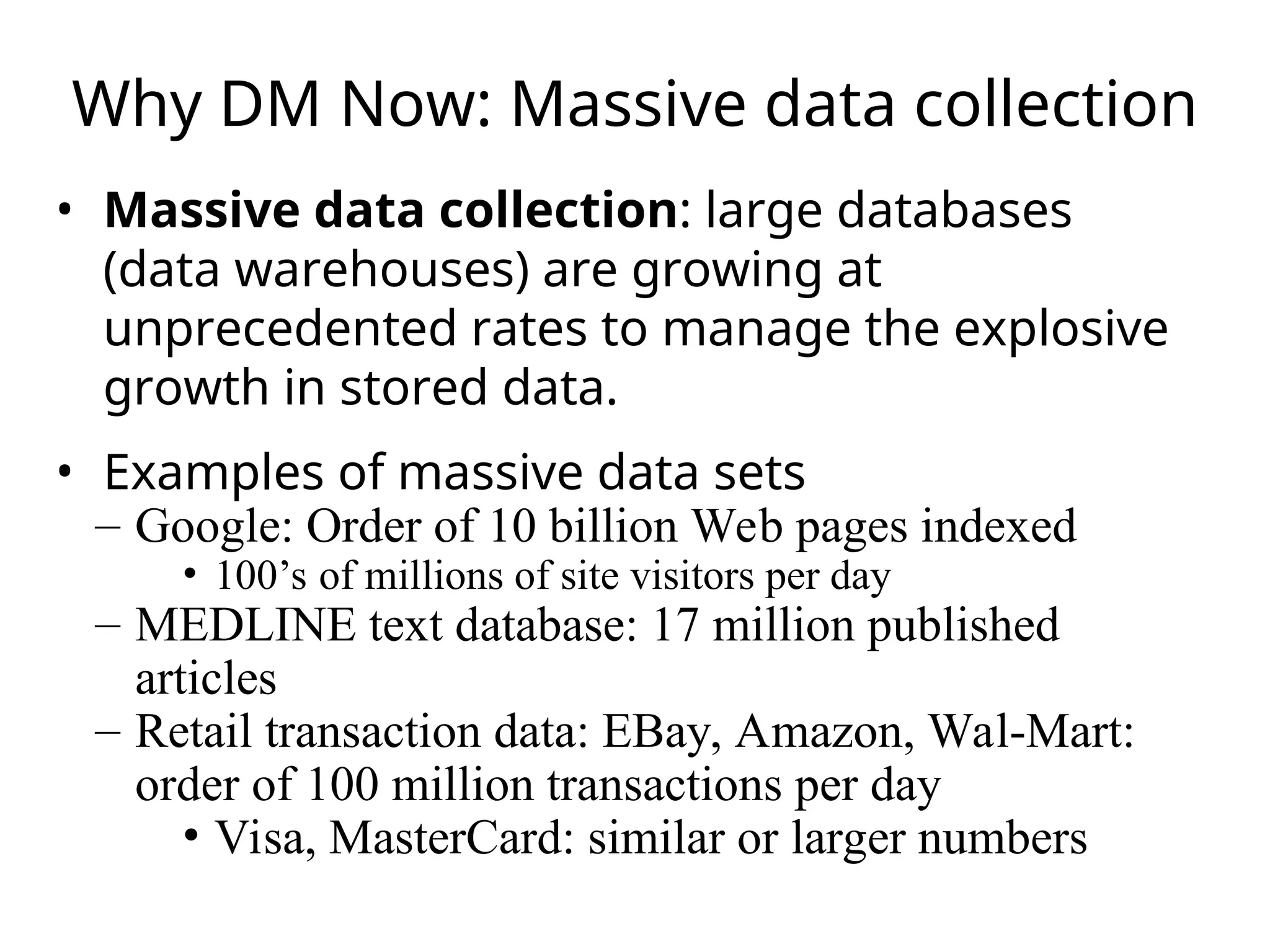 Why DM Now: Massive data collection
• Massive data collection: large databases
(data warehouses) are growing at
unprecedented rates to manage the explosive
growth in stored data.
• Examples of massive data sets
– Google: Order of 10 billion Web pages indexed
• 100’s of millions of site visitors per day
– MEDLINE text database: 17 million published
articles
– Retail transaction data: EBay, Amazon, Wal-Mart:
order of 100 million transactions per day
• Visa, MasterCard: similar or larger numbers
 