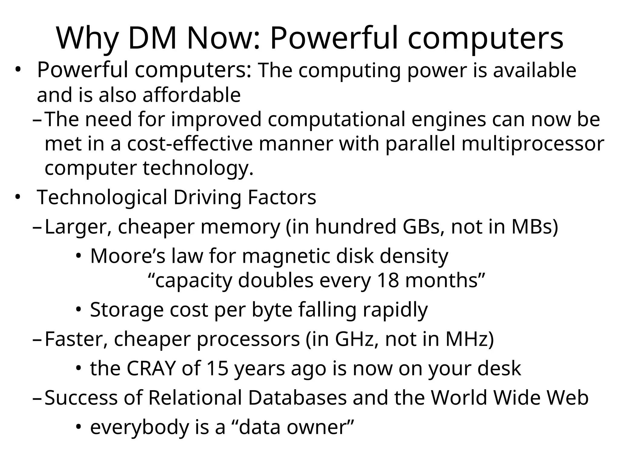 Why DM Now: Powerful computers
• Powerful computers: The computing power is available
and is also affordable
–The need for improved computational engines can now be
met in a cost-effective manner with parallel multiprocessor
computer technology.
• Technological Driving Factors
–Larger, cheaper memory (in hundred GBs, not in MBs)
• Moore’s law for magnetic disk density
“capacity doubles every 18 months”
• Storage cost per byte falling rapidly
–Faster, cheaper processors (in GHz, not in MHz)
• the CRAY of 15 years ago is now on your desk
–Success of Relational Databases and the World Wide Web
• everybody is a “data owner”
 