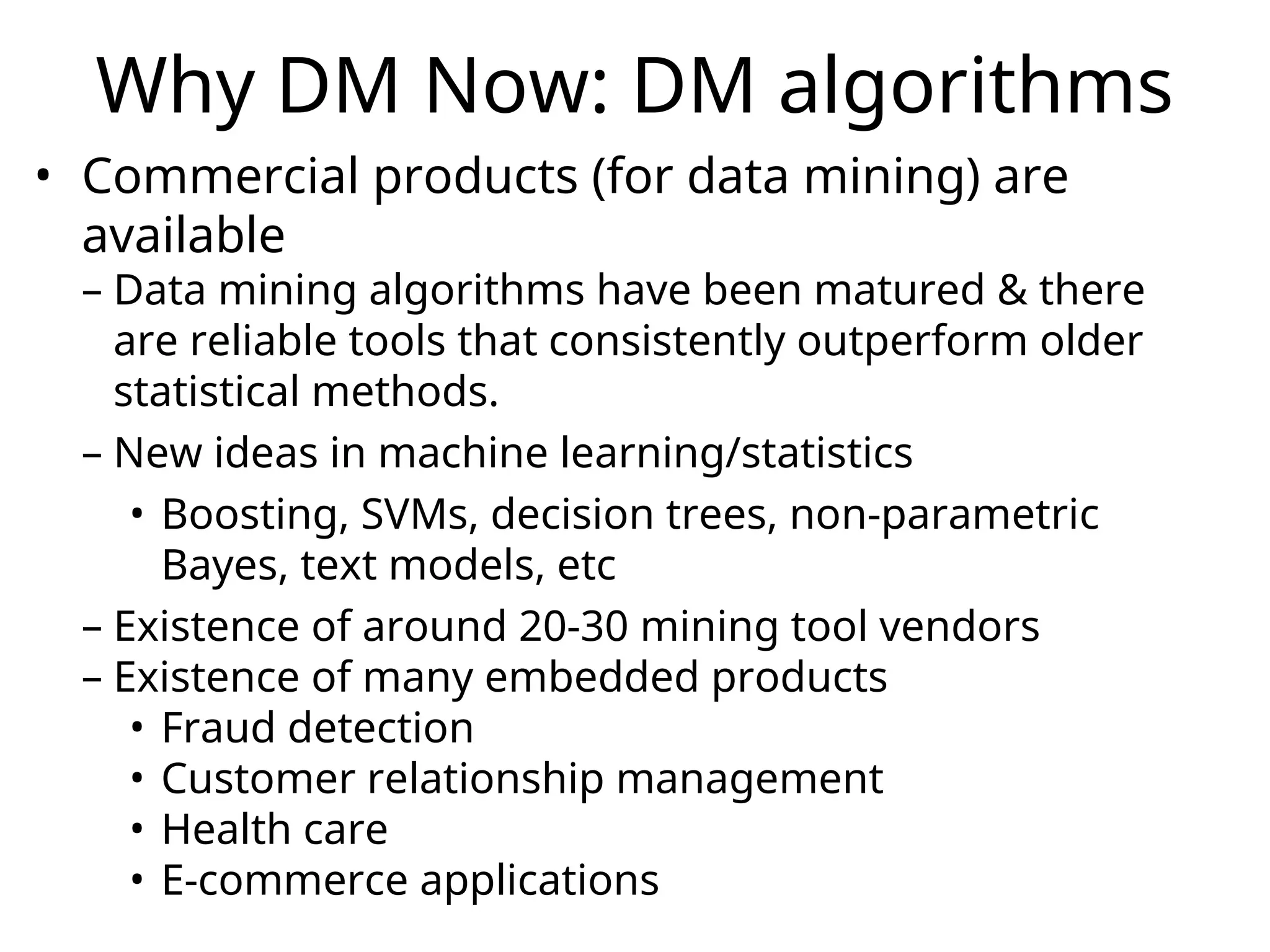Why DM Now: DM algorithms
• Commercial products (for data mining) are
available
– Data mining algorithms have been matured & there
are reliable tools that consistently outperform older
statistical methods.
– New ideas in machine learning/statistics
• Boosting, SVMs, decision trees, non-parametric
Bayes, text models, etc
– Existence of around 20-30 mining tool vendors
– Existence of many embedded products
• Fraud detection
• Customer relationship management
• Health care
• E-commerce applications
 
